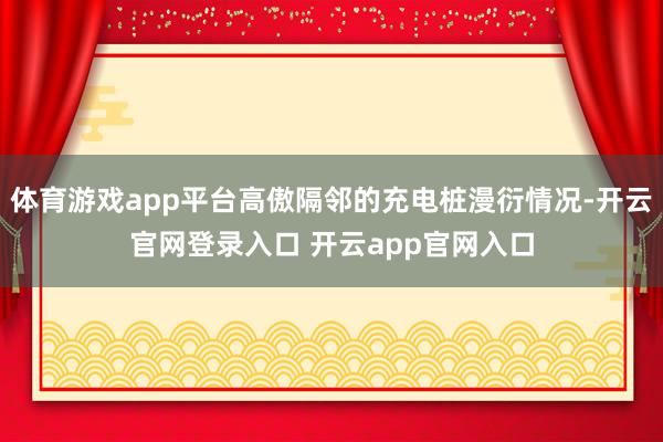 体育游戏app平台高傲隔邻的充电桩漫衍情况-开云官网登录入口 开云app官网入口
