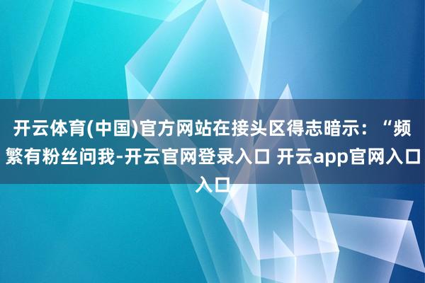 开云体育(中国)官方网站在接头区得志暗示：“频繁有粉丝问我-开云官网登录入口 开云app官网入口