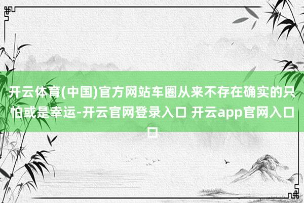 开云体育(中国)官方网站车圈从来不存在确实的只怕或是幸运-开云官网登录入口 开云app官网入口