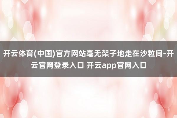 开云体育(中国)官方网站毫无架子地走在沙粒间-开云官网登录入口 开云app官网入口