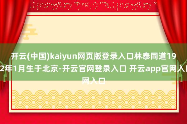 开云(中国)kaiyun网页版登录入口林泰同道1932年1月生于北京-开云官网登录入口 开云app官网入口