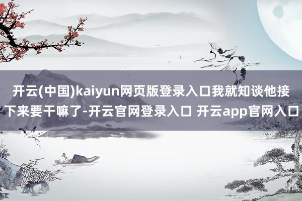 开云(中国)kaiyun网页版登录入口我就知谈他接下来要干嘛了-开云官网登录入口 开云app官网入口