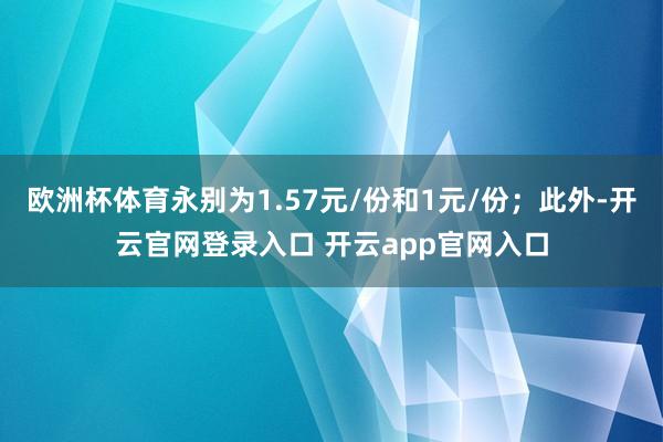 欧洲杯体育永别为1.57元/份和1元/份；此外-开云官网登录入口 开云app官网入口