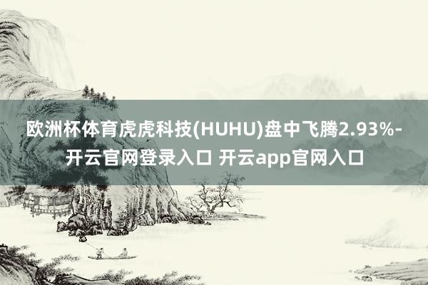 欧洲杯体育虎虎科技(HUHU)盘中飞腾2.93%-开云官网登录入口 开云app官网入口