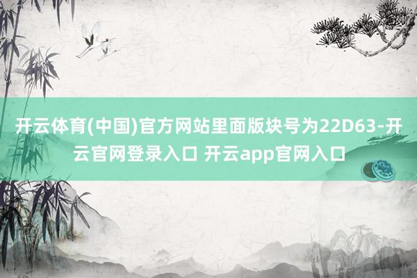 开云体育(中国)官方网站里面版块号为22D63-开云官网登录入口 开云app官网入口