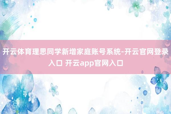 开云体育理思同学新增家庭账号系统-开云官网登录入口 开云app官网入口