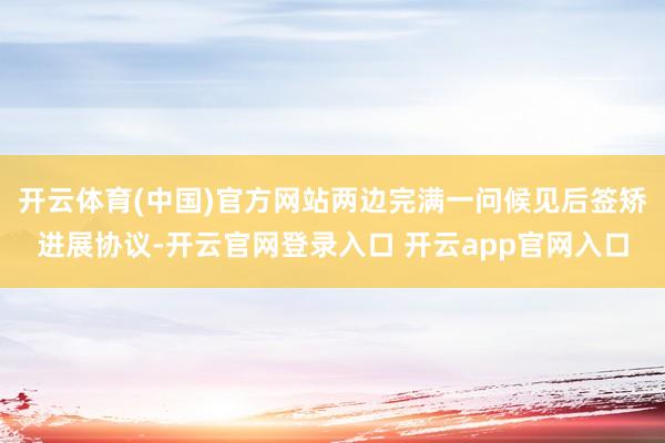 开云体育(中国)官方网站两边完满一问候见后签矫进展协议-开云官网登录入口 开云app官网入口