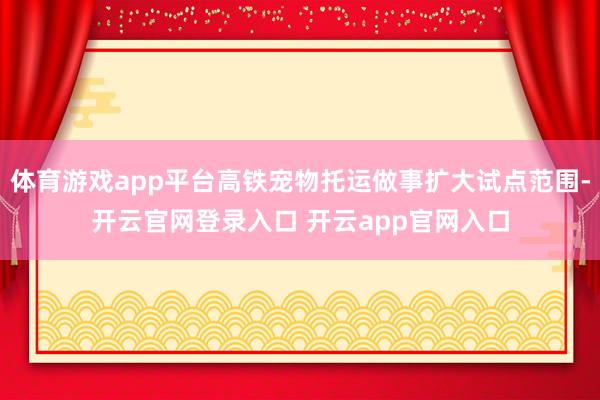 体育游戏app平台高铁宠物托运做事扩大试点范围-开云官网登录入口 开云app官网入口