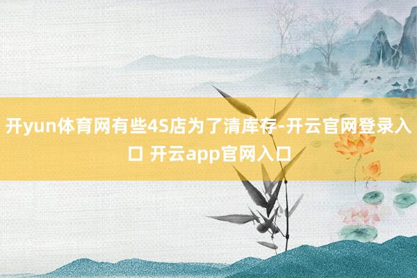 开yun体育网有些4S店为了清库存-开云官网登录入口 开云app官网入口