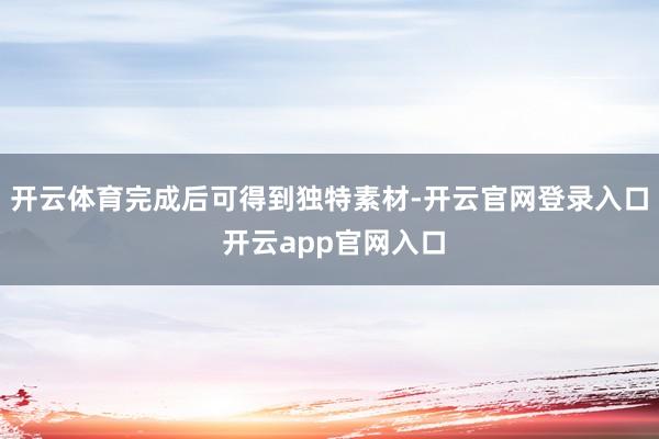 开云体育完成后可得到独特素材-开云官网登录入口 开云app官网入口