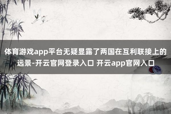 体育游戏app平台无疑显露了两国在互利联接上的远景-开云官网登录入口 开云app官网入口