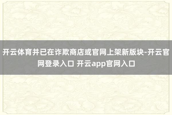 开云体育并已在诈欺商店或官网上架新版块-开云官网登录入口 开云app官网入口