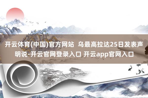 开云体育(中国)官方网站  乌最高拉达25日发表声明说-开云官网登录入口 开云app官网入口