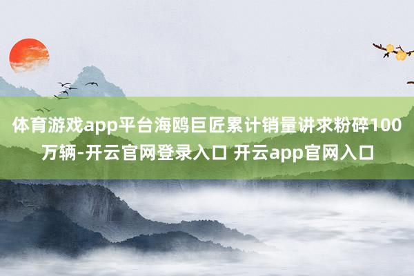 体育游戏app平台海鸥巨匠累计销量讲求粉碎100万辆-开云官网登录入口 开云app官网入口