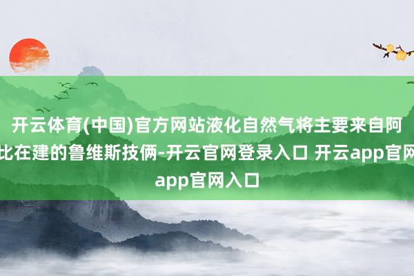开云体育(中国)官方网站液化自然气将主要来自阿布扎比在建的鲁维斯技俩-开云官网登录入口 开云app官网入口