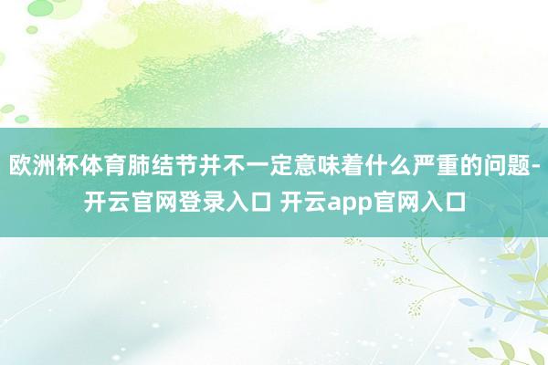 欧洲杯体育肺结节并不一定意味着什么严重的问题-开云官网登录入口 开云app官网入口
