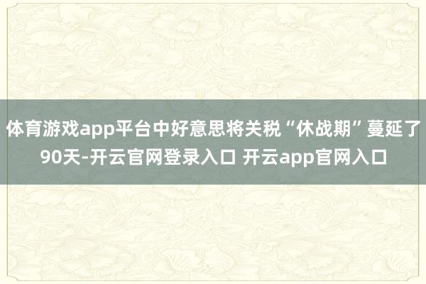 体育游戏app平台中好意思将关税“休战期”蔓延了90天-开云官网登录入口 开云app官网入口