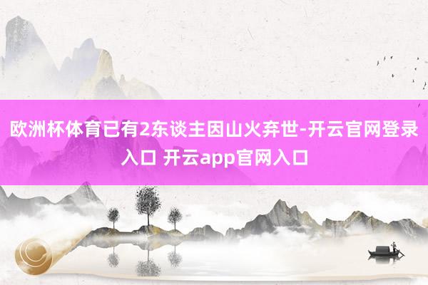欧洲杯体育已有2东谈主因山火弃世-开云官网登录入口 开云app官网入口