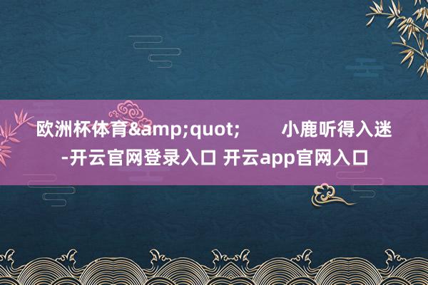 欧洲杯体育&quot;        小鹿听得入迷-开云官网登录入口 开云app官网入口
