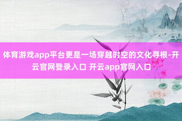 体育游戏app平台更是一场穿越时空的文化寻根-开云官网登录入口 开云app官网入口