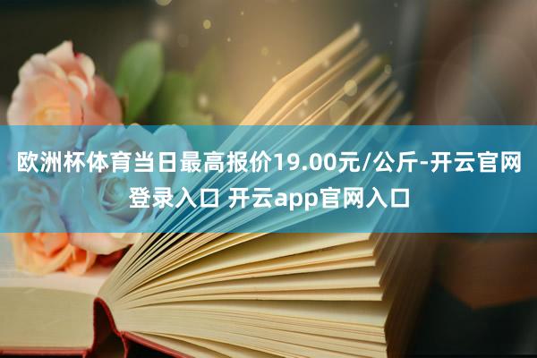 欧洲杯体育当日最高报价19.00元/公斤-开云官网登录入口 开云app官网入口