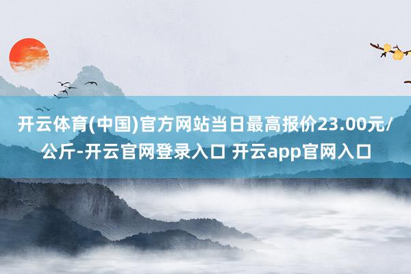 开云体育(中国)官方网站当日最高报价23.00元/公斤-开云官网登录入口 开云app官网入口
