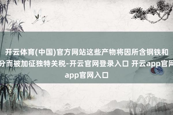 开云体育(中国)官方网站这些产物将因所含钢铁和铝身分而被加征独特关税-开云官网登录入口 开云app官网入口