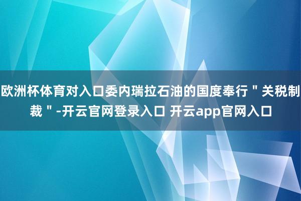 欧洲杯体育对入口委内瑞拉石油的国度奉行＂关税制裁＂-开云官网登录入口 开云app官网入口