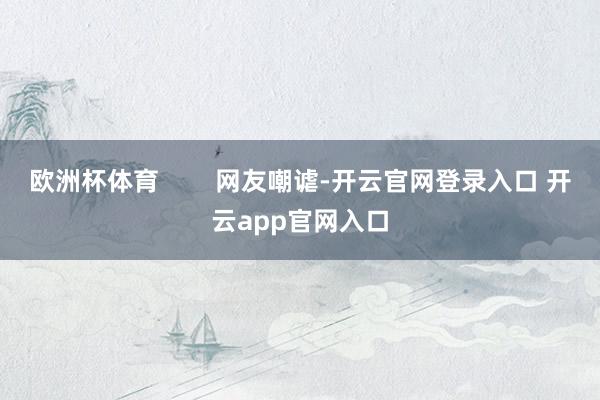欧洲杯体育        网友嘲谑-开云官网登录入口 开云app官网入口