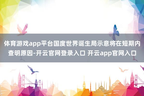 体育游戏app平台国度世界诞生局示意将在短期内查明原因-开云官网登录入口 开云app官网入口