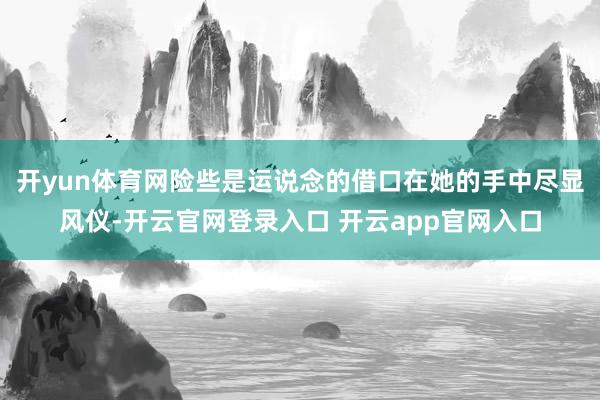 开yun体育网险些是运说念的借口在她的手中尽显风仪-开云官网登录入口 开云app官网入口