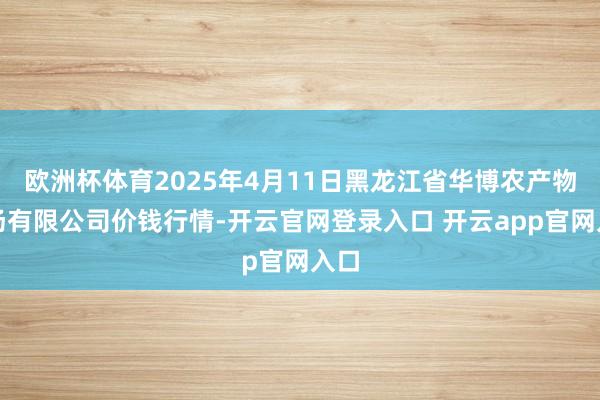 欧洲杯体育2025年4月11日黑龙江省华博农产物商场有限公司价钱行情-开云官网登录入口 开云app官网入口