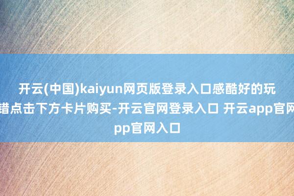 开云(中国)kaiyun网页版登录入口感酷好的玩家不错点击下方卡片购买-开云官网登录入口 开云app官网入口