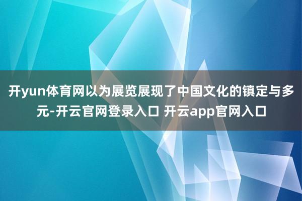 开yun体育网以为展览展现了中国文化的镇定与多元-开云官网登录入口 开云app官网入口