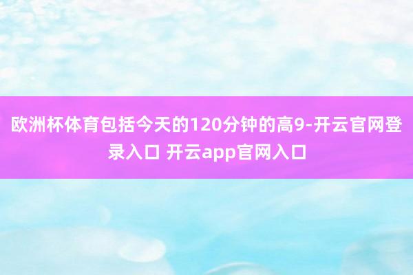 欧洲杯体育包括今天的120分钟的高9-开云官网登录入口 开云app官网入口