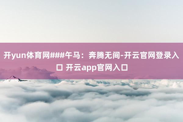 开yun体育网###午马：奔腾无间-开云官网登录入口 开云app官网入口