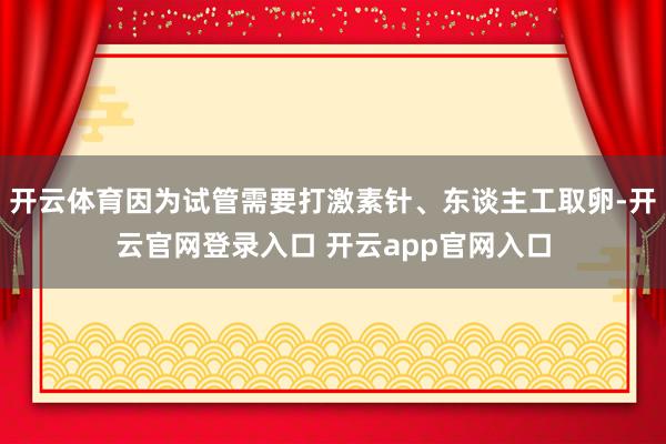 开云体育因为试管需要打激素针、东谈主工取卵-开云官网登录入口 开云app官网入口