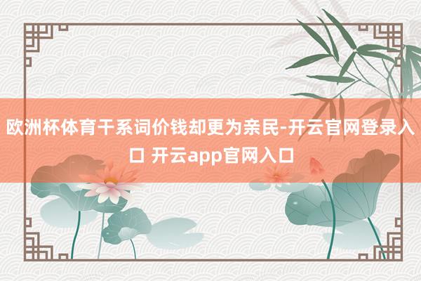 欧洲杯体育干系词价钱却更为亲民-开云官网登录入口 开云app官网入口