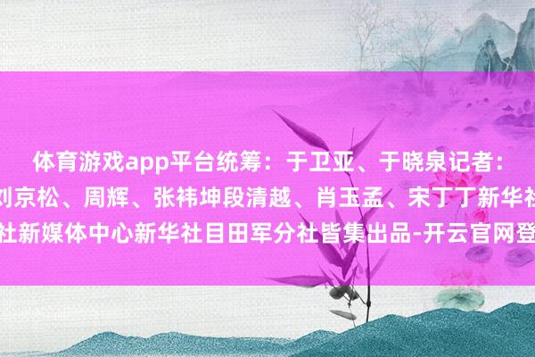 体育游戏app平台统筹：于卫亚、于晓泉记者：王楚天、刘艺通信员：刘京松、周辉、张袆坤段清越、肖玉孟、宋丁丁新华社新媒体中心新华社目田军分社皆集出品-开云官网登录入口 开云app官网入口