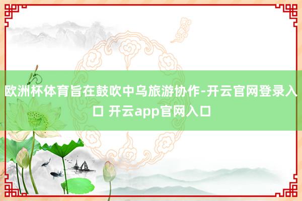 欧洲杯体育旨在鼓吹中乌旅游协作-开云官网登录入口 开云app官网入口