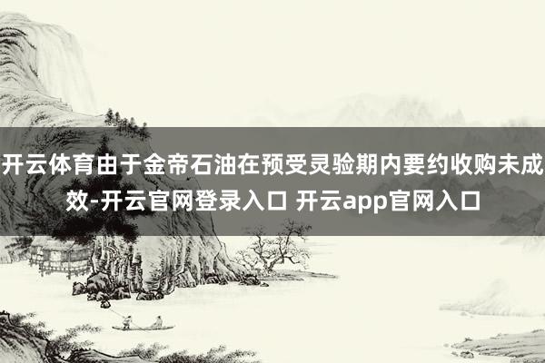 开云体育由于金帝石油在预受灵验期内要约收购未成效-开云官网登录入口 开云app官网入口