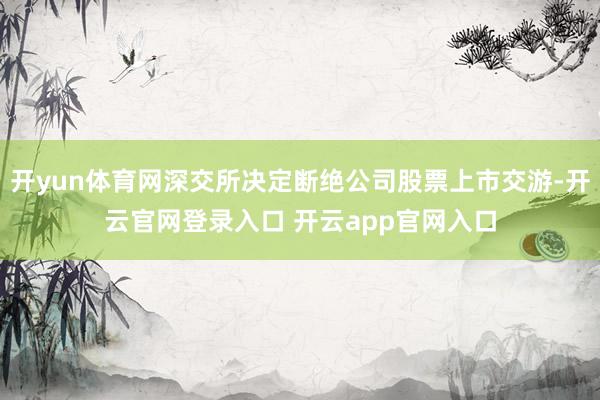 开yun体育网深交所决定断绝公司股票上市交游-开云官网登录入口 开云app官网入口