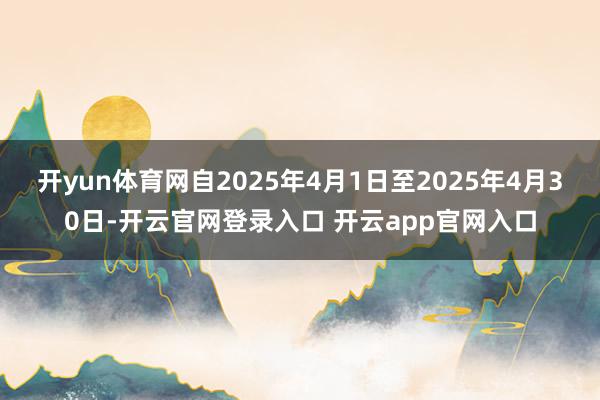 开yun体育网自2025年4月1日至2025年4月30日-开云官网登录入口 开云app官网入口