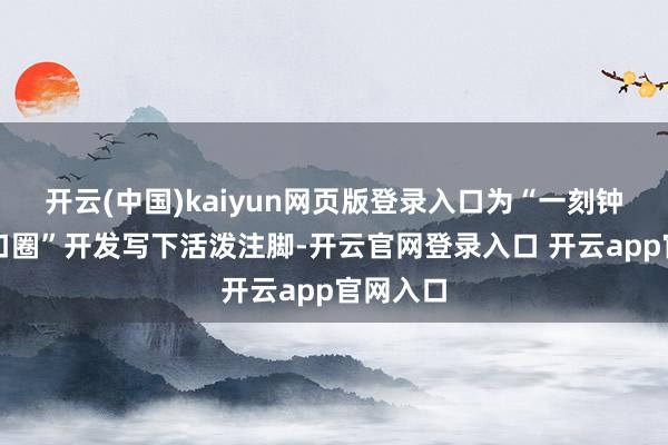 开云(中国)kaiyun网页版登录入口为“一刻钟便民糊口圈”开发写下活泼注脚-开云官网登录入口 开云app官网入口