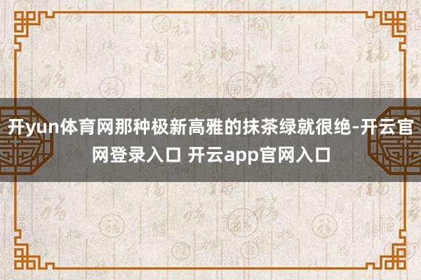 开yun体育网那种极新高雅的抹茶绿就很绝-开云官网登录入口 开云app官网入口