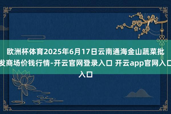 欧洲杯体育2025年6月17日云南通海金山蔬菜批发商场价钱行情-开云官网登录入口 开云app官网入口