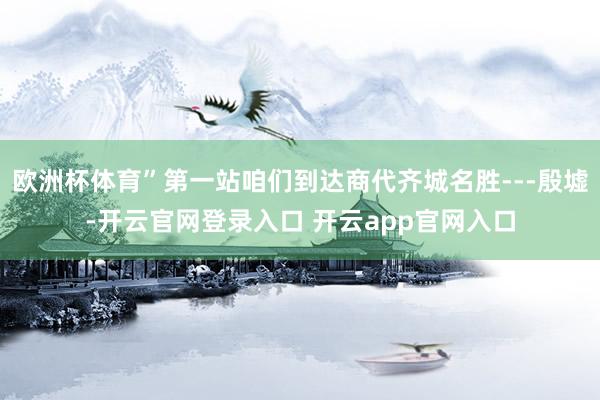 欧洲杯体育”第一站咱们到达商代齐城名胜---殷墟-开云官网登录入口 开云app官网入口