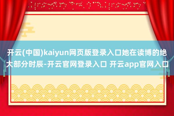 开云(中国)kaiyun网页版登录入口她在读博的绝大部分时辰-开云官网登录入口 开云app官网入口