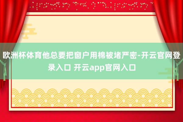 欧洲杯体育他总要把窗户用棉被堵严密-开云官网登录入口 开云app官网入口