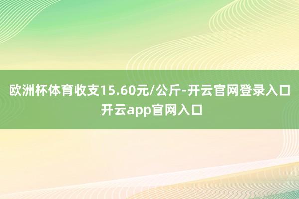 欧洲杯体育收支15.60元/公斤-开云官网登录入口 开云app官网入口